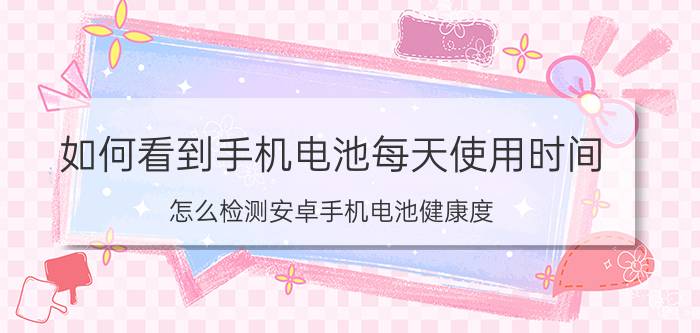 如何看到手机电池每天使用时间 怎么检测安卓手机电池健康度？